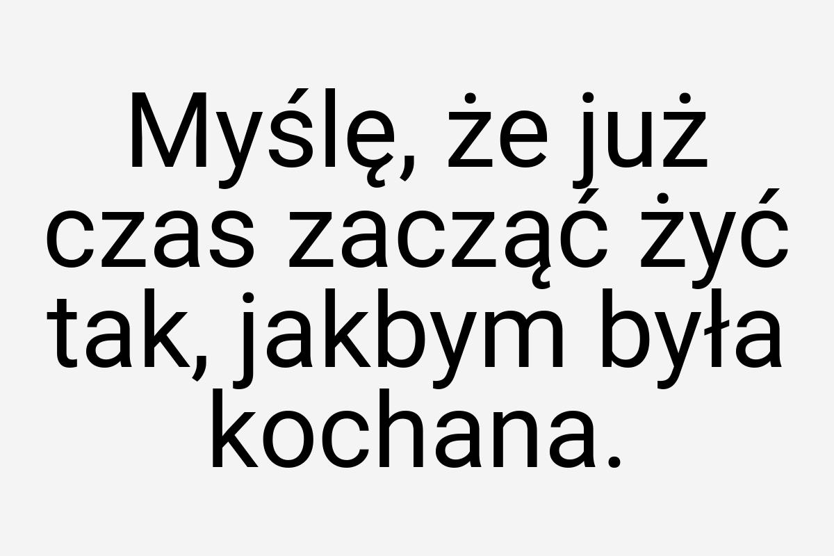 Myślę, że już czas zacząć żyć tak, jakbym była kochana