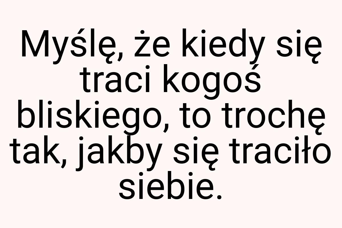 Myślę, że kiedy się traci kogoś bliskiego, to trochę tak