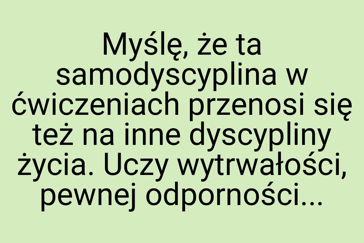 Myślę, że ta samodyscyplina w ćwiczeniach przenosi się też