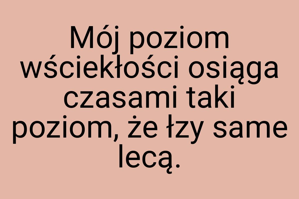 Mój poziom wściekłości osiąga czasami taki poziom, że łzy