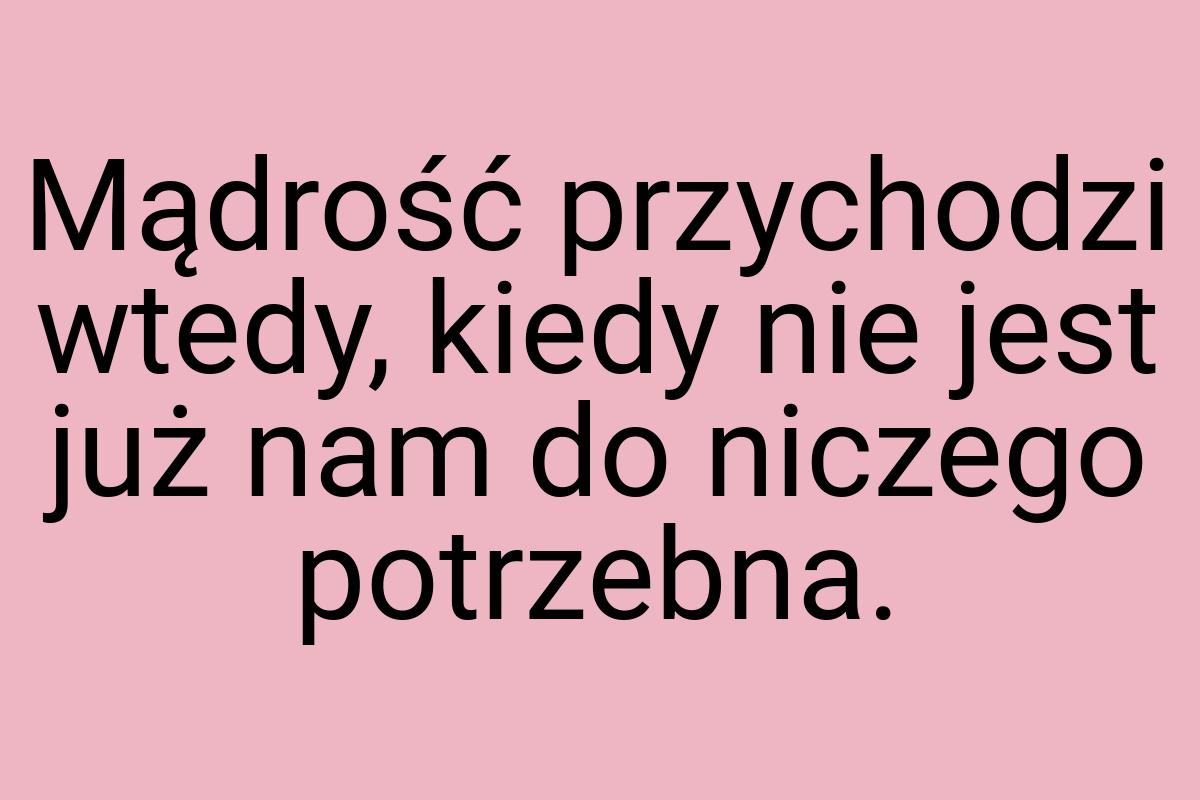 Mądrość przychodzi wtedy, kiedy nie jest już nam do niczego