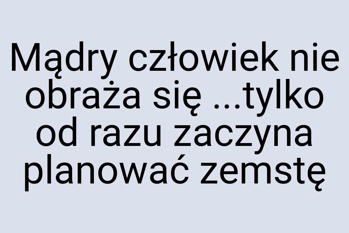 Mądry człowiek nie obraża się ...tylko od razu zaczyna