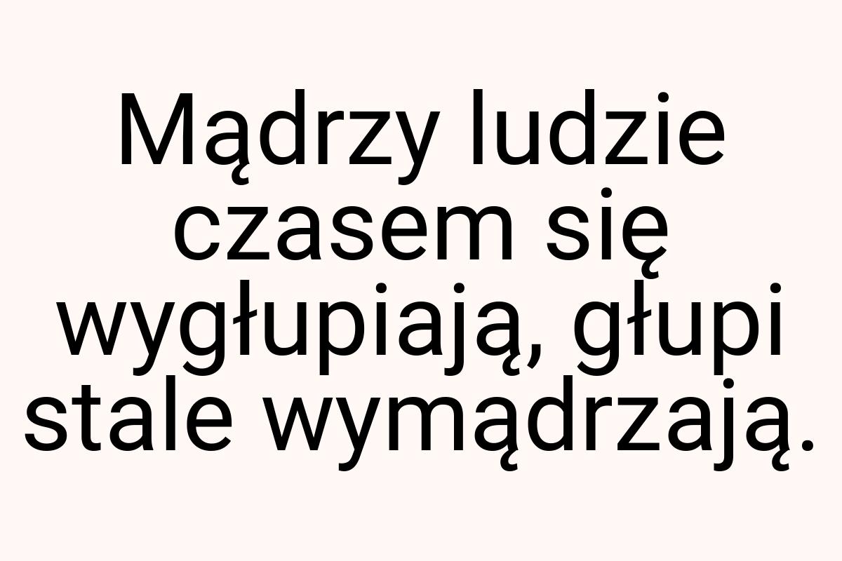 Mądrzy ludzie czasem się wygłupiają, głupi stale wymądrzają