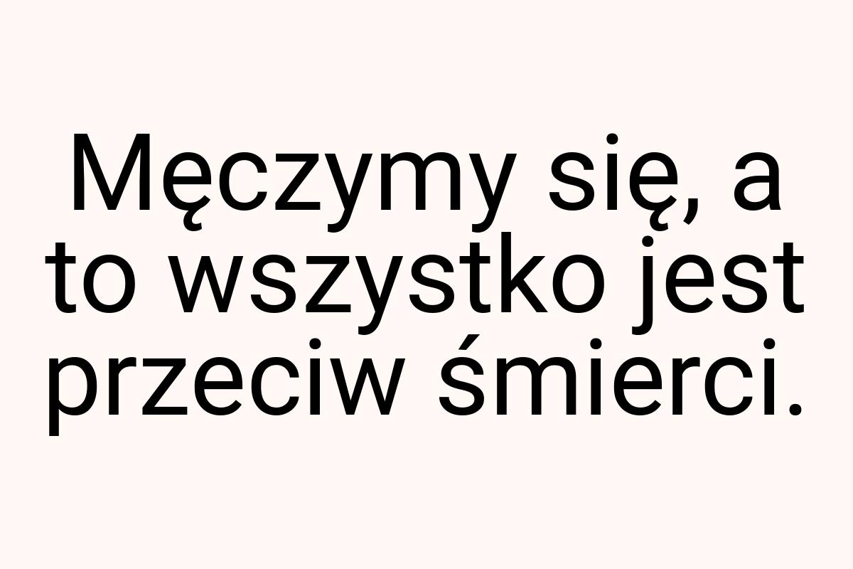 Męczymy się, a to wszystko jest przeciw śmierci