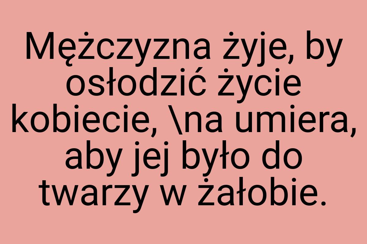 Mężczyzna żyje, by osłodzić życie kobiecie, \na umiera, aby