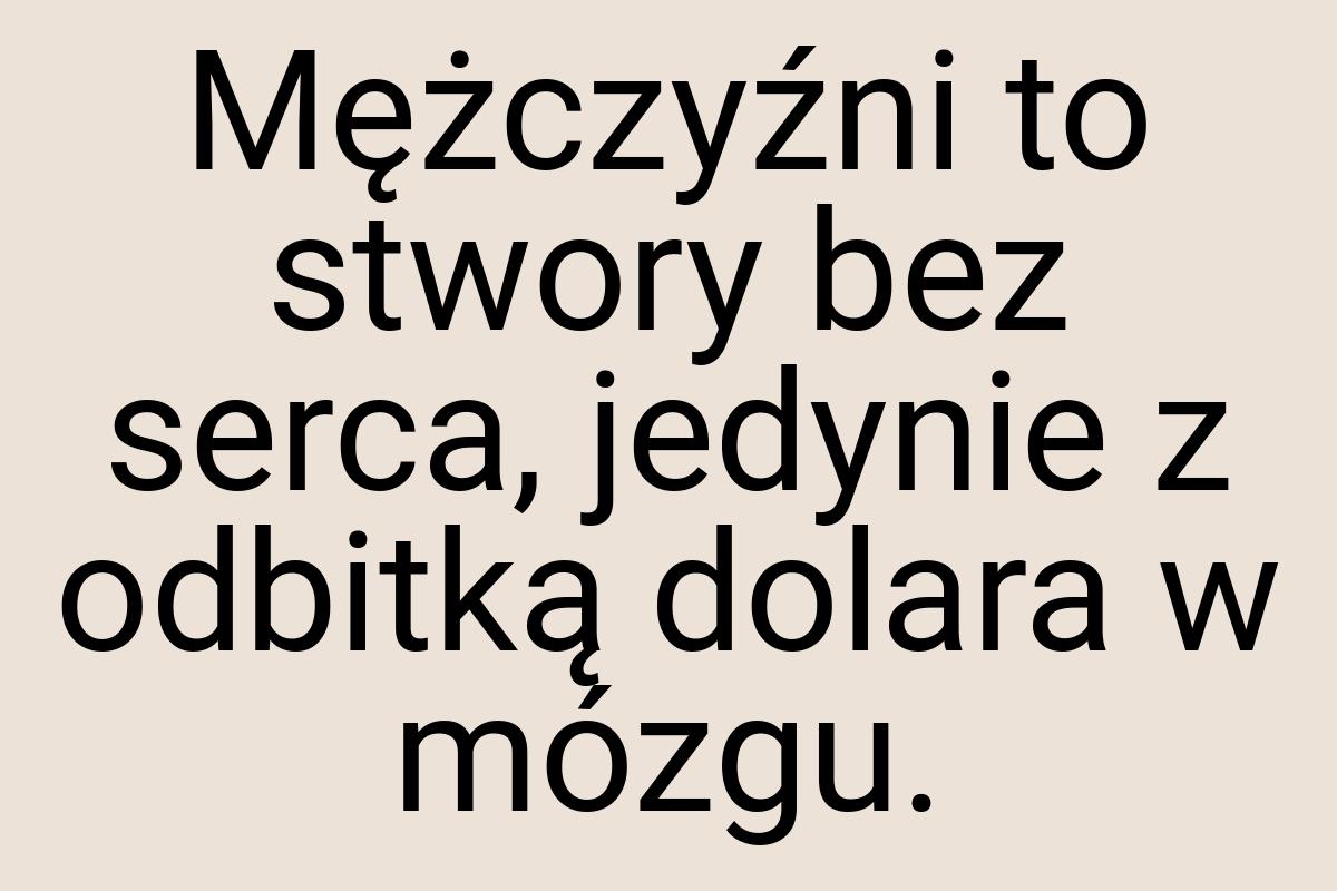 Mężczyźni to stwory bez serca, jedynie z odbitką dolara w