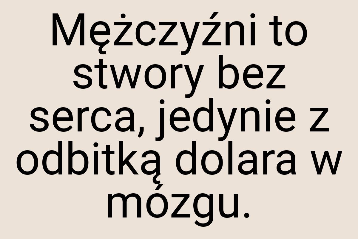 Mężczyźni to stwory bez serca, jedynie z odbitką dolara w