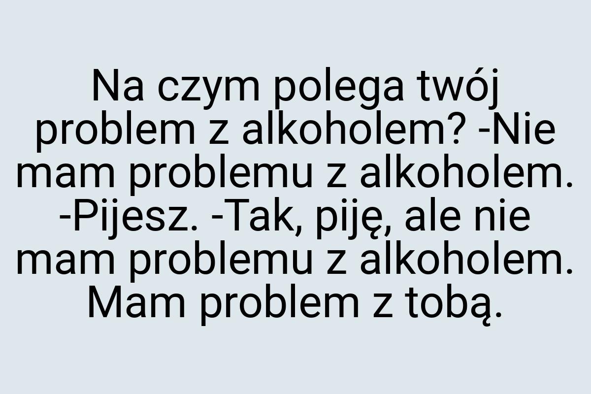 Na czym polega twój problem z alkoholem? -Nie mam problemu