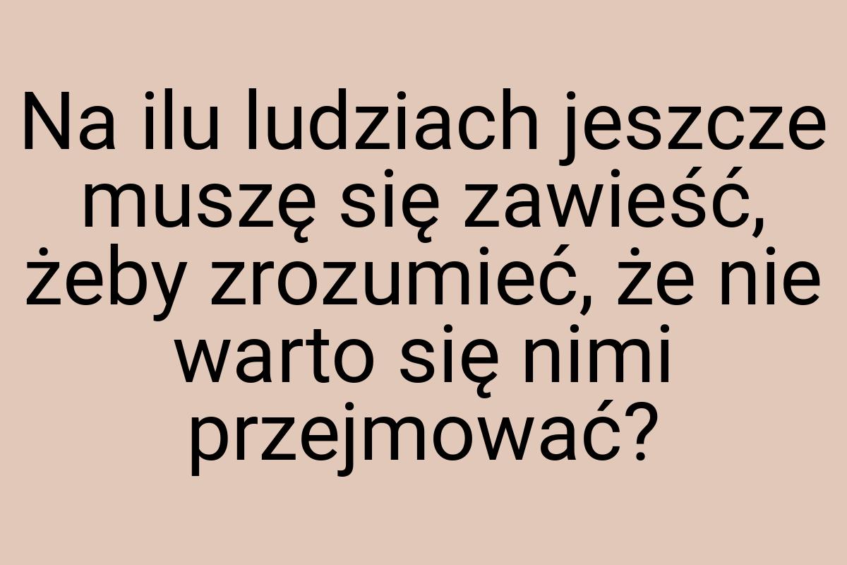 Na ilu ludziach jeszcze muszę się zawieść, żeby zrozumieć