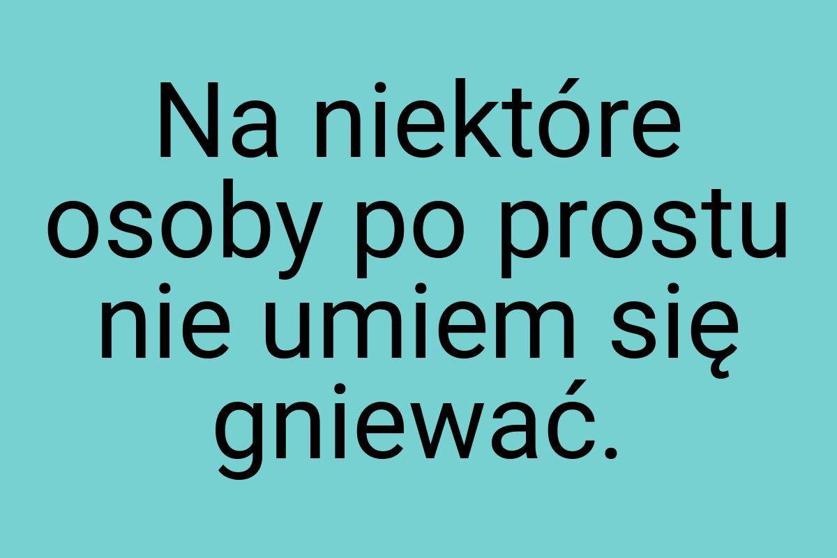 Na niektóre osoby po prostu nie umiem się gniewać