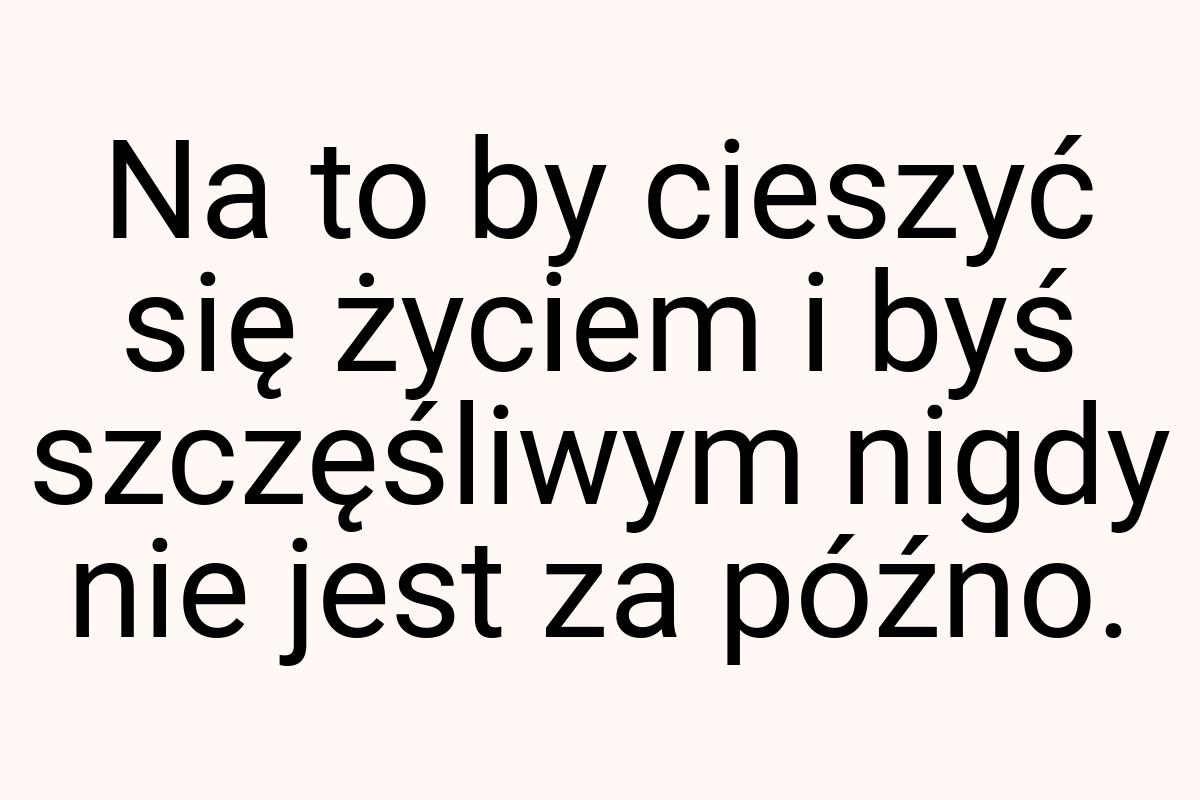 Na to by cieszyć się życiem i byś szczęśliwym nigdy nie