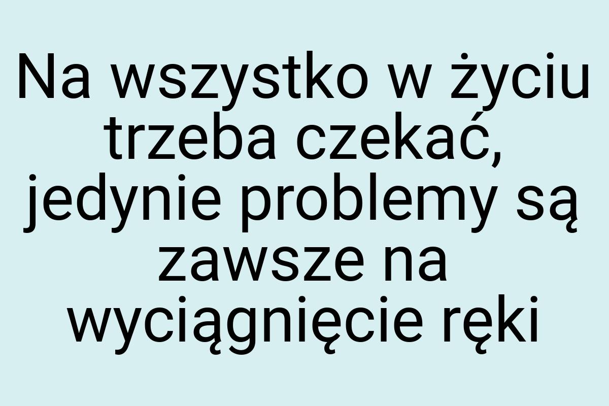 Na wszystko w życiu trzeba czekać, jedynie problemy są