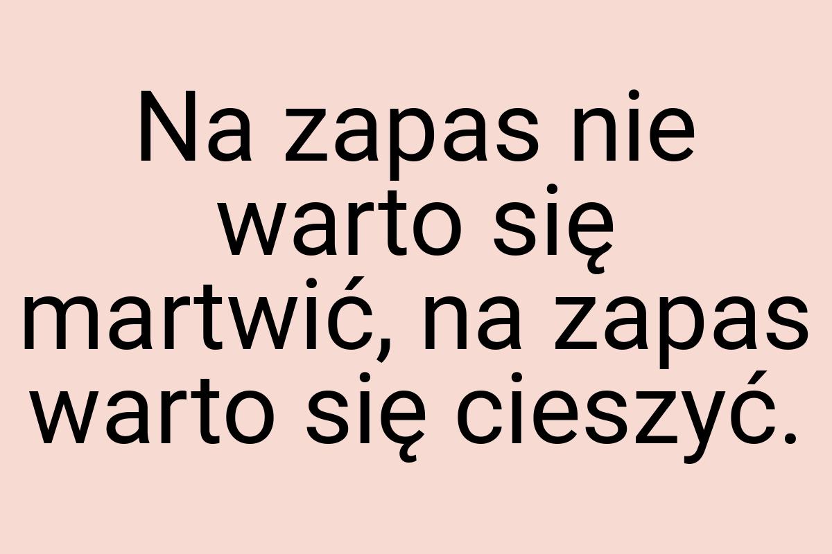 Na zapas nie warto się martwić, na zapas warto się cieszyć