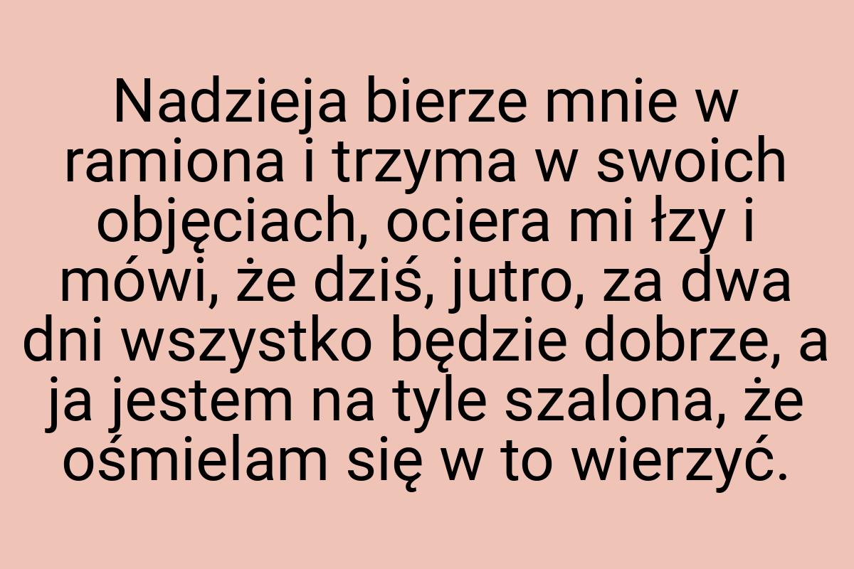 Nadzieja bierze mnie w ramiona i trzyma w swoich objęciach