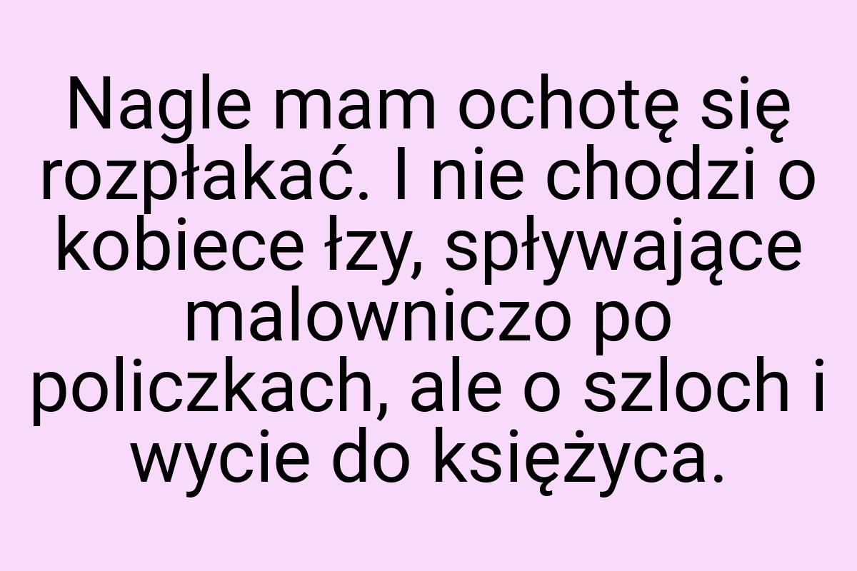 Nagle mam ochotę się rozpłakać. I nie chodzi o kobiece łzy