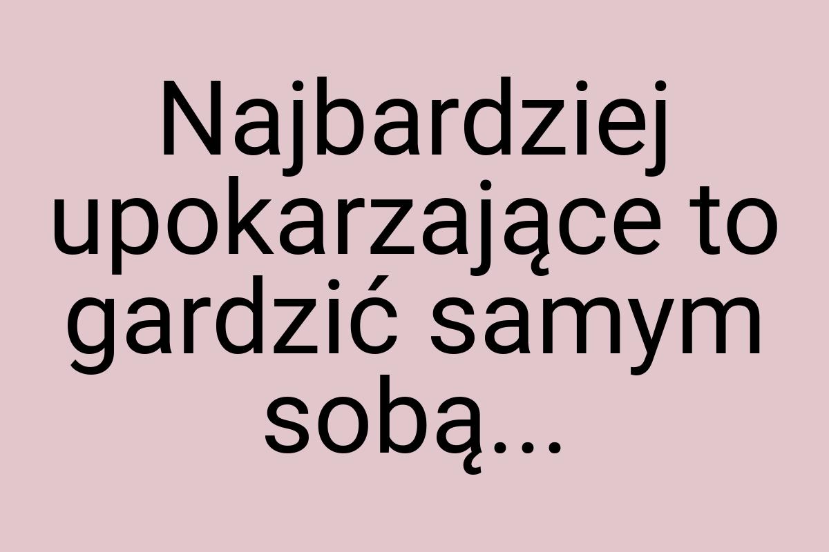 Najbardziej upokarzające to gardzić samym sobą