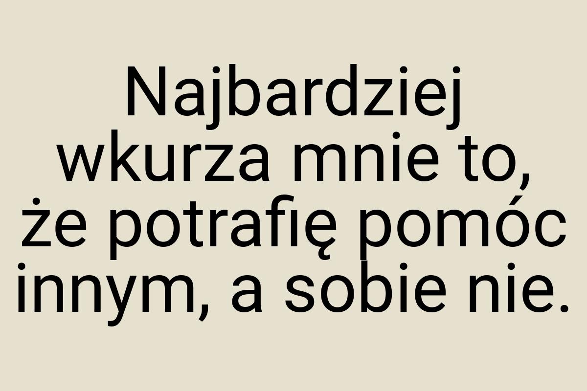 Najbardziej wkurza mnie to, że potrafię pomóc innym, a