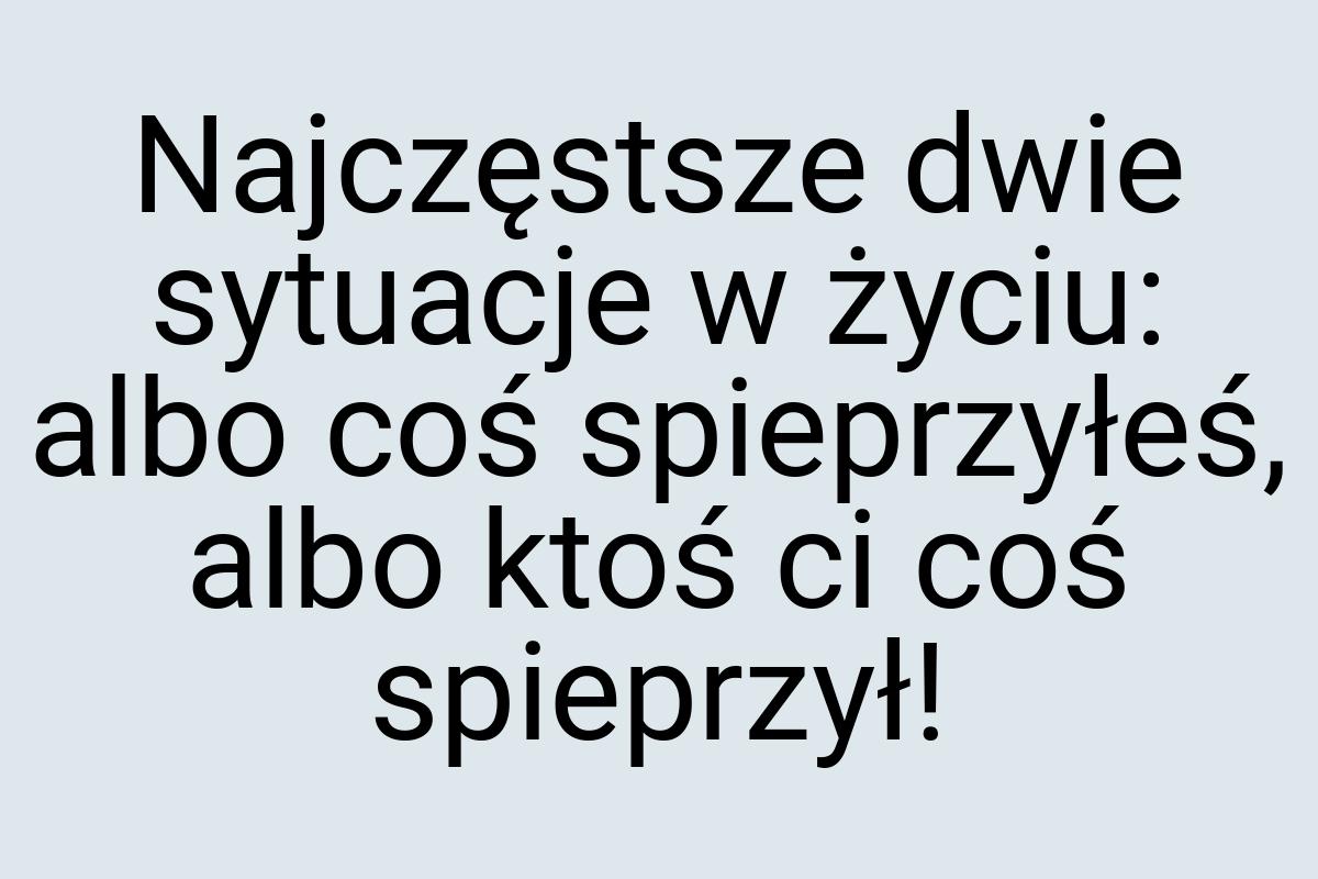 Najczęstsze dwie sytuacje w życiu: albo coś spieprzyłeś