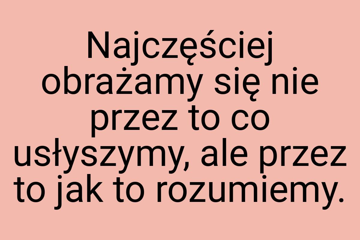 Najczęściej obrażamy się nie przez to co usłyszymy, ale