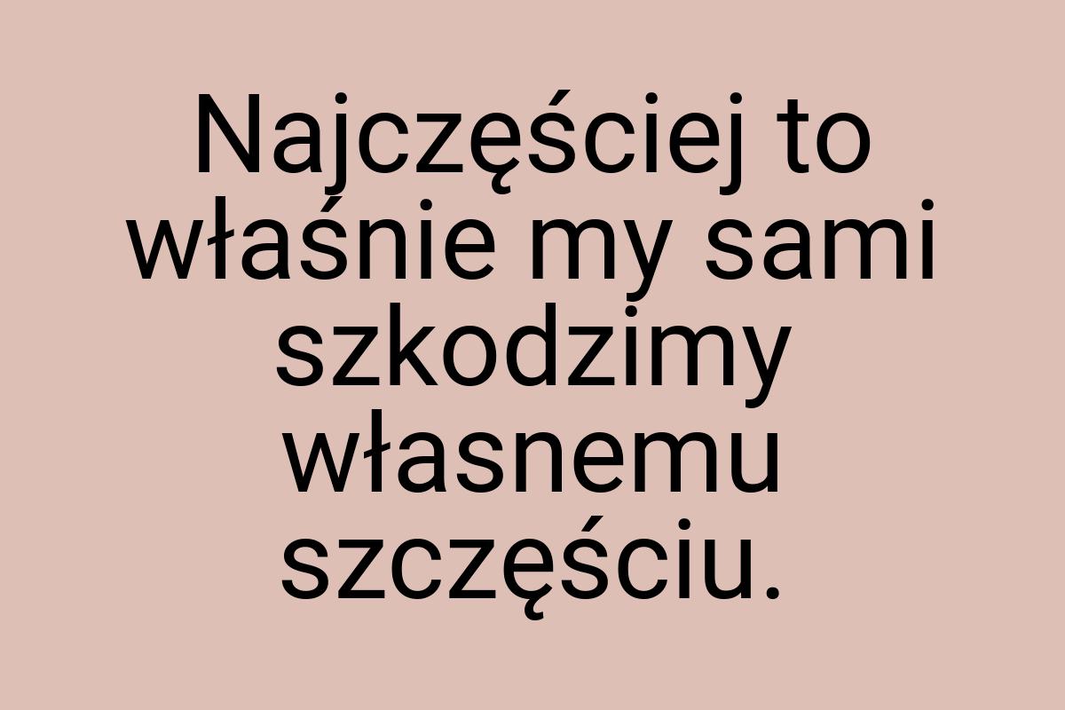 Najczęściej to właśnie my sami szkodzimy własnemu szczęściu