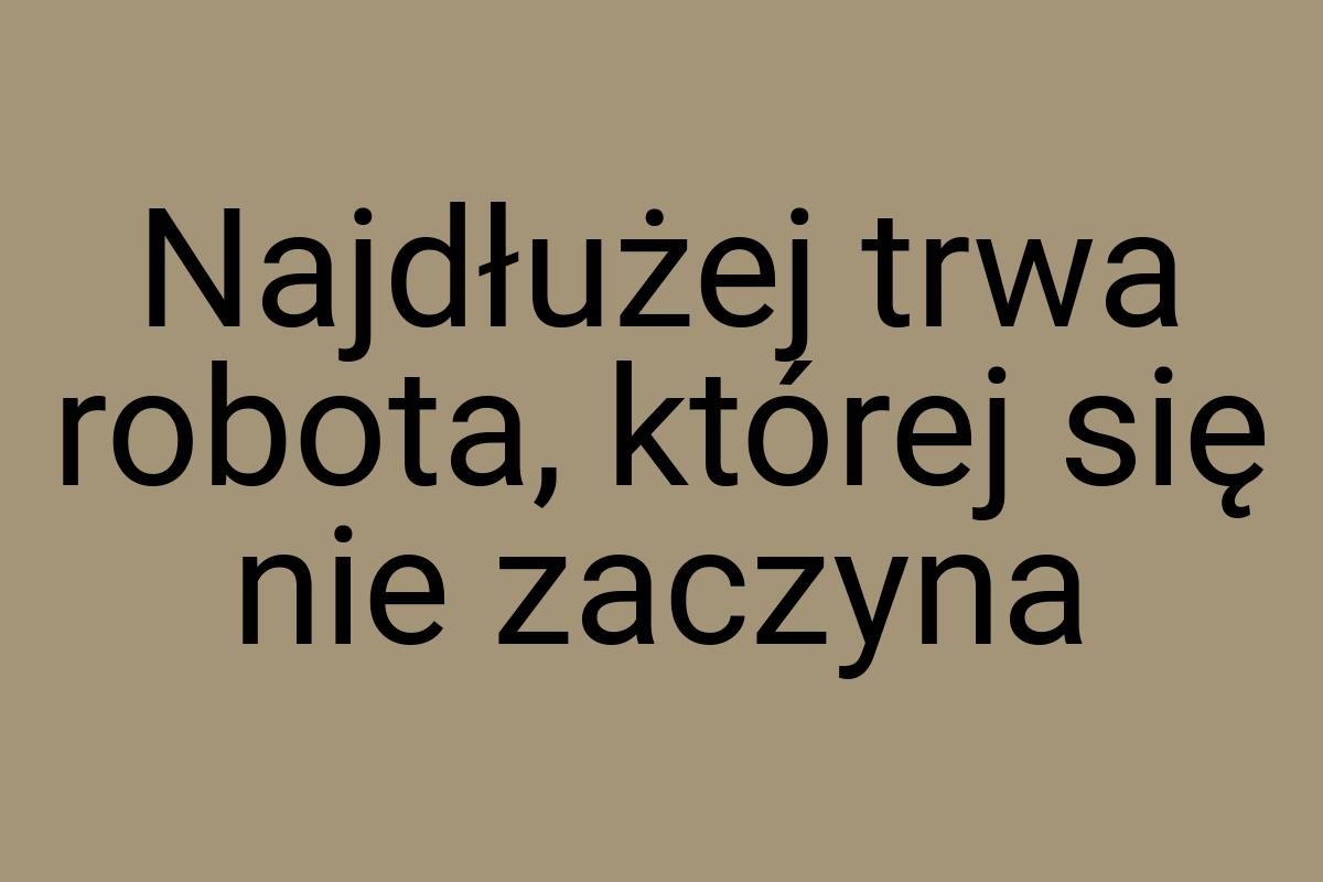 Najdłużej trwa robota, której się nie zaczyna