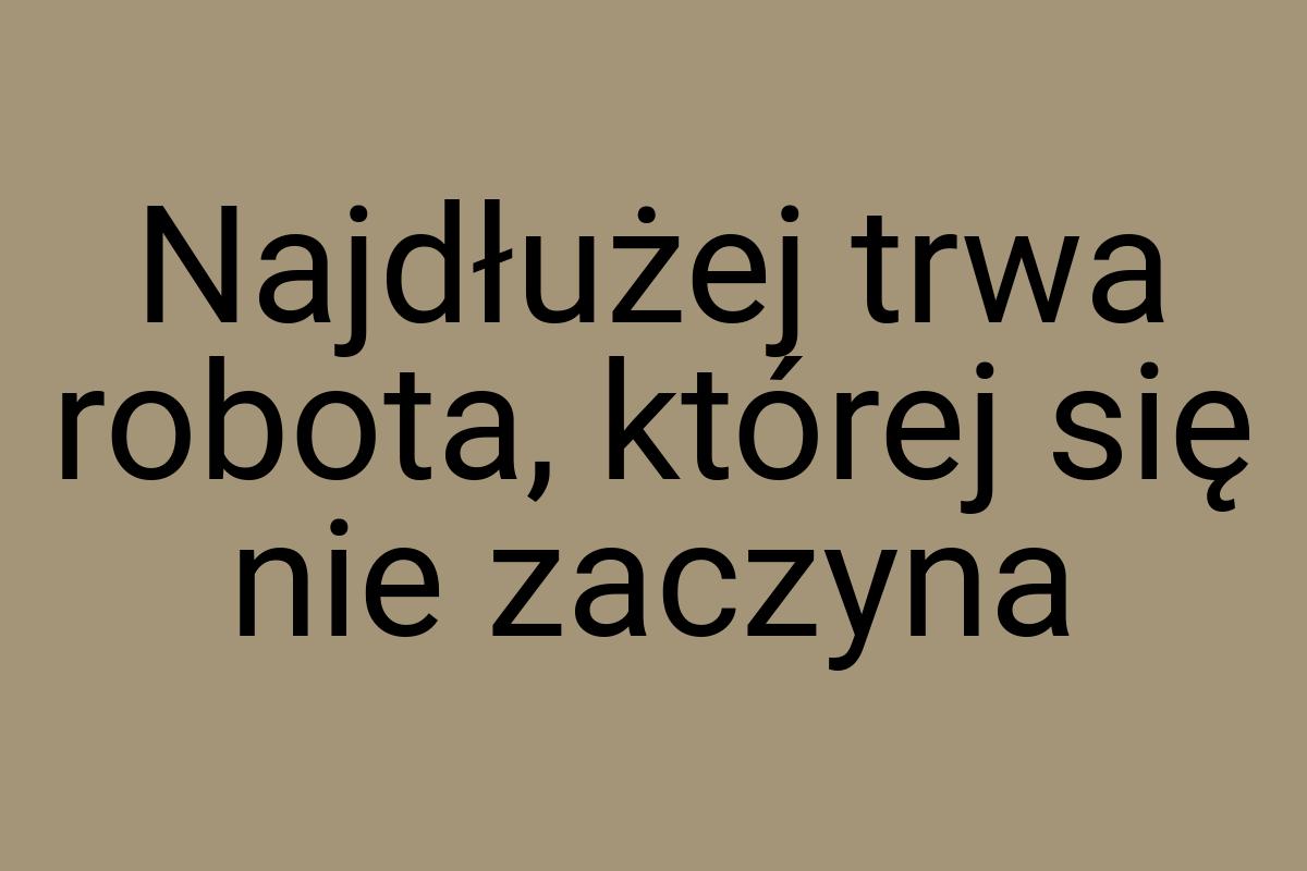Najdłużej trwa robota, której się nie zaczyna