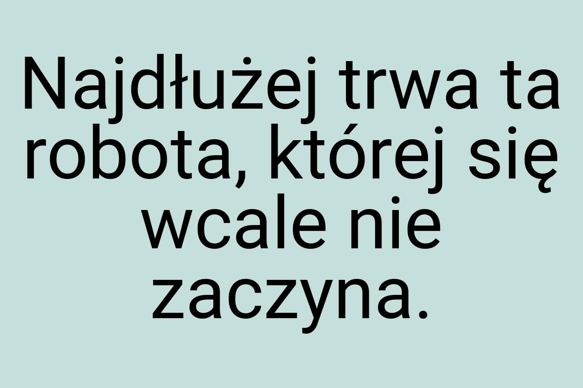 Najdłużej trwa ta robota, której się wcale nie zaczyna