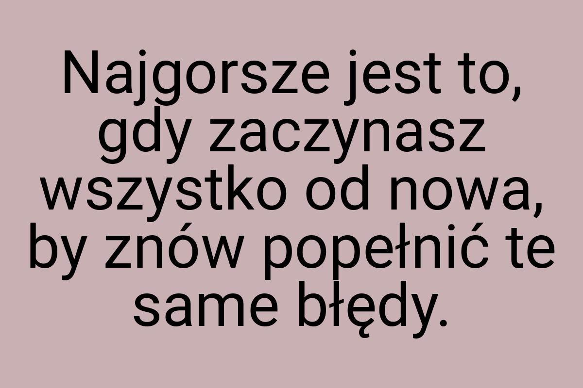 Najgorsze jest to, gdy zaczynasz wszystko od nowa, by znów