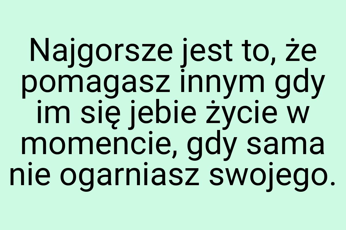 Najgorsze jest to, że pomagasz innym gdy im się jebie życie