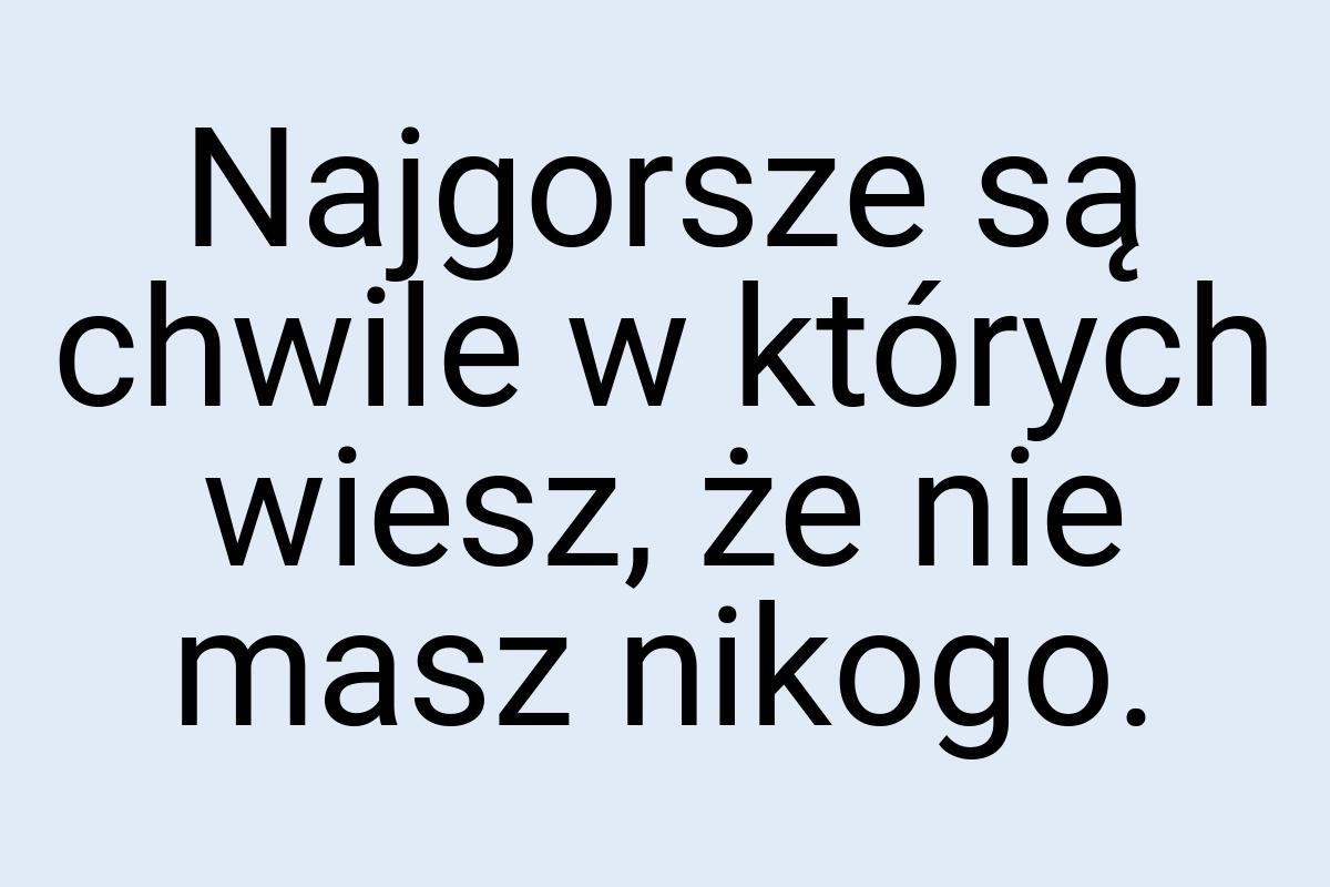 Najgorsze są chwile w których wiesz, że nie masz nikogo