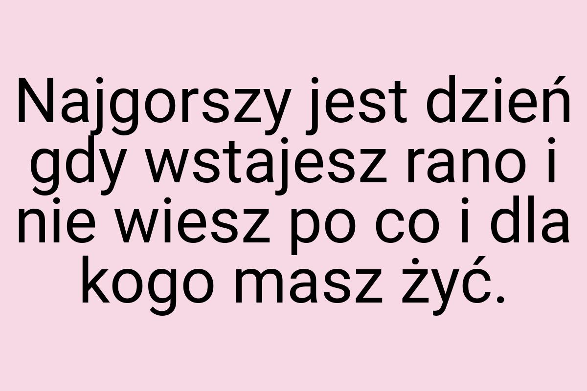 Najgorszy jest dzień gdy wstajesz rano i nie wiesz po co i