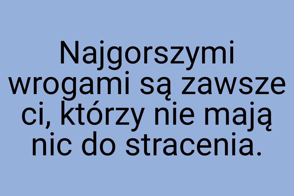 Najgorszymi wrogami są zawsze ci, którzy nie mają nic do