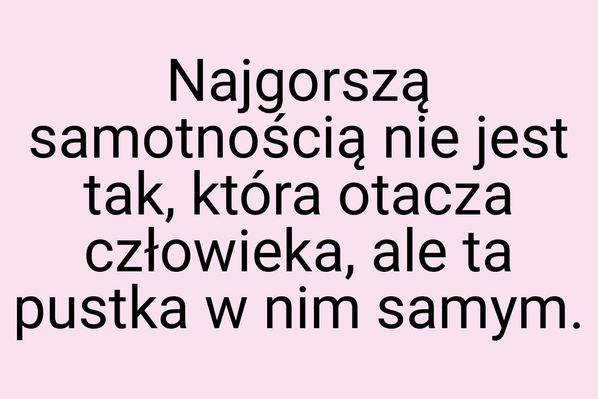 Najgorszą samotnością nie jest tak, która otacza człowieka