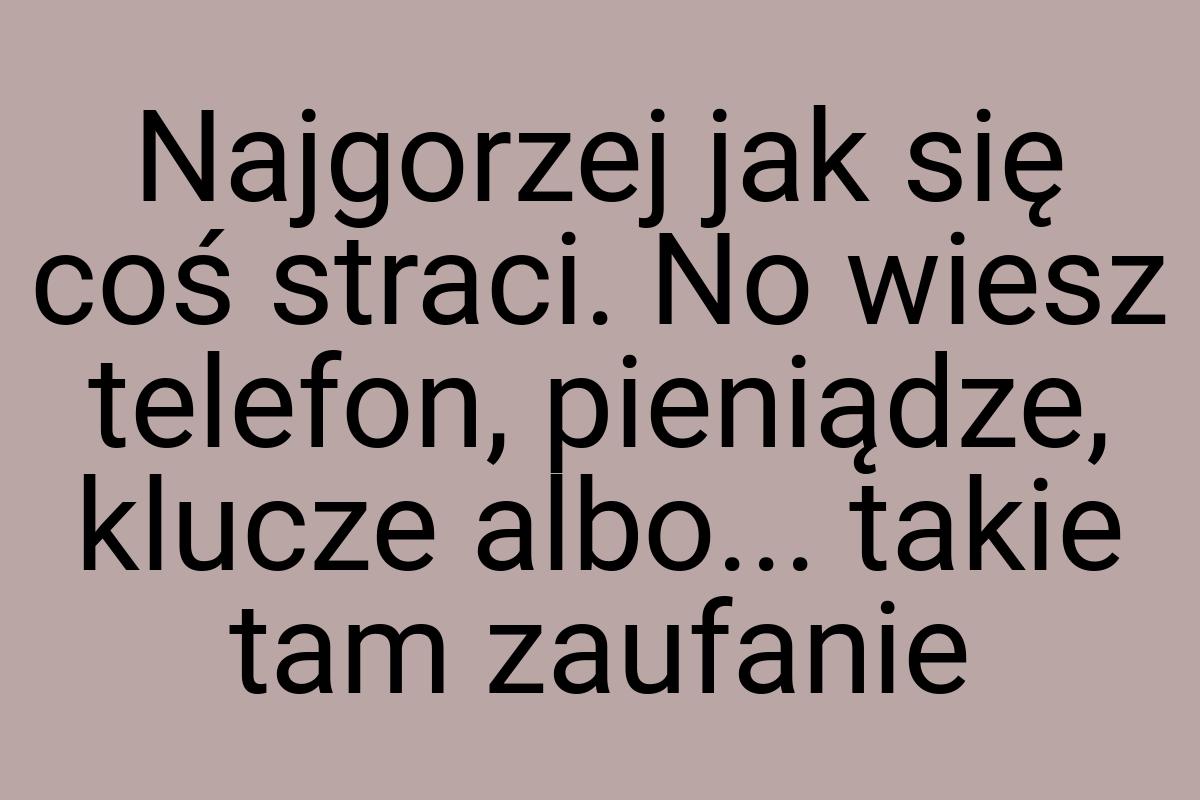 Najgorzej jak się coś straci. No wiesz telefon, pieniądze