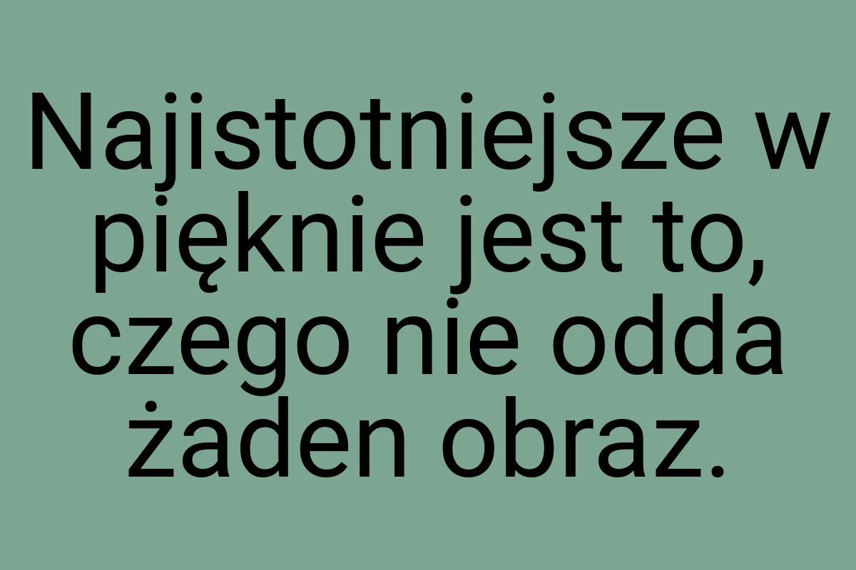 Najistotniejsze w pięknie jest to, czego nie odda żaden