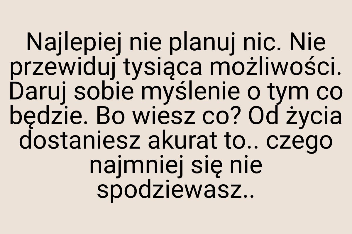 Najlepiej nie planuj nic. Nie przewiduj tysiąca możliwości