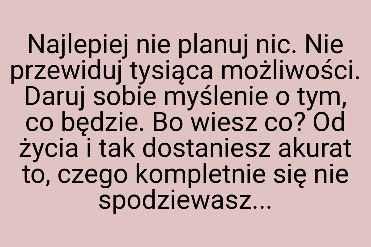 Najlepiej nie planuj nic. Nie przewiduj tysiąca możliwości