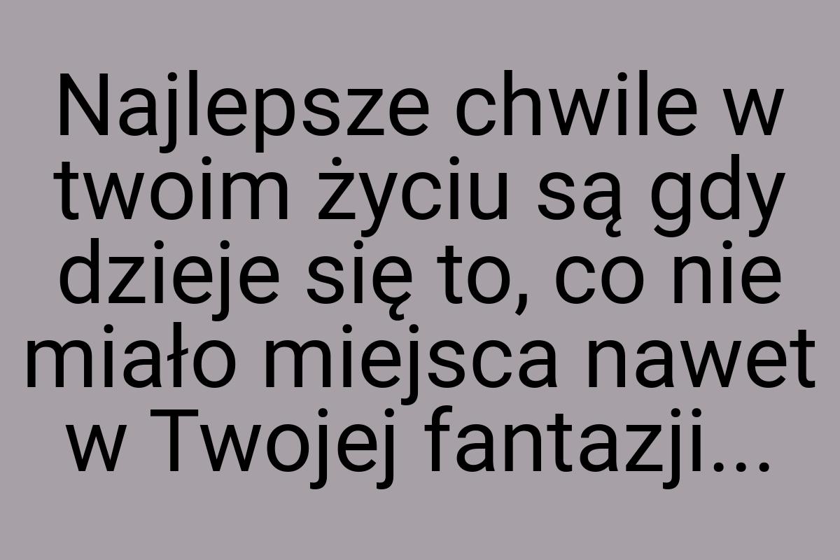 Najlepsze chwile w twoim życiu są gdy dzieje się to, co nie