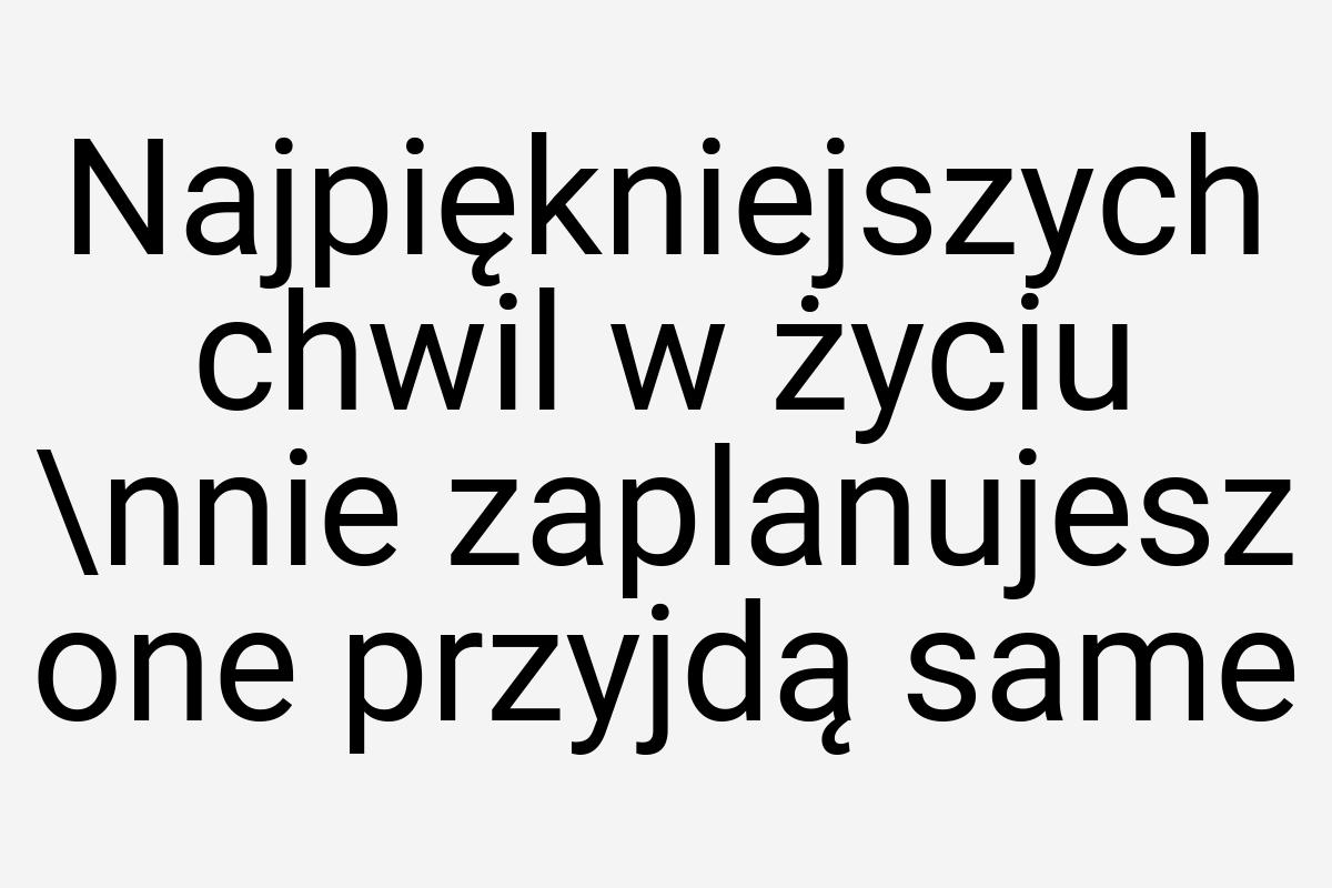 Najpiękniejszych chwil w życiu \nnie zaplanujesz one