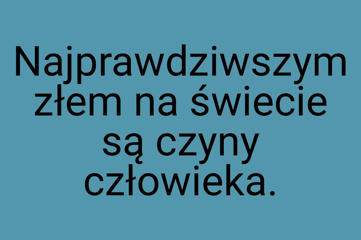 Najprawdziwszym złem na świecie są czyny człowieka