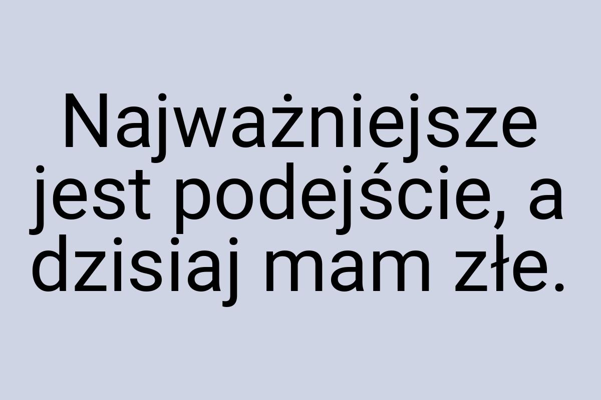 Najważniejsze jest podejście, a dzisiaj mam złe