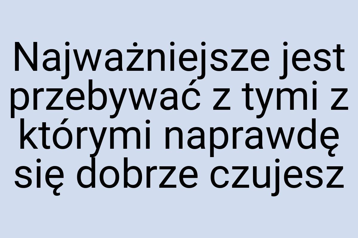 Najważniejsze jest przebywać z tymi z którymi naprawdę się