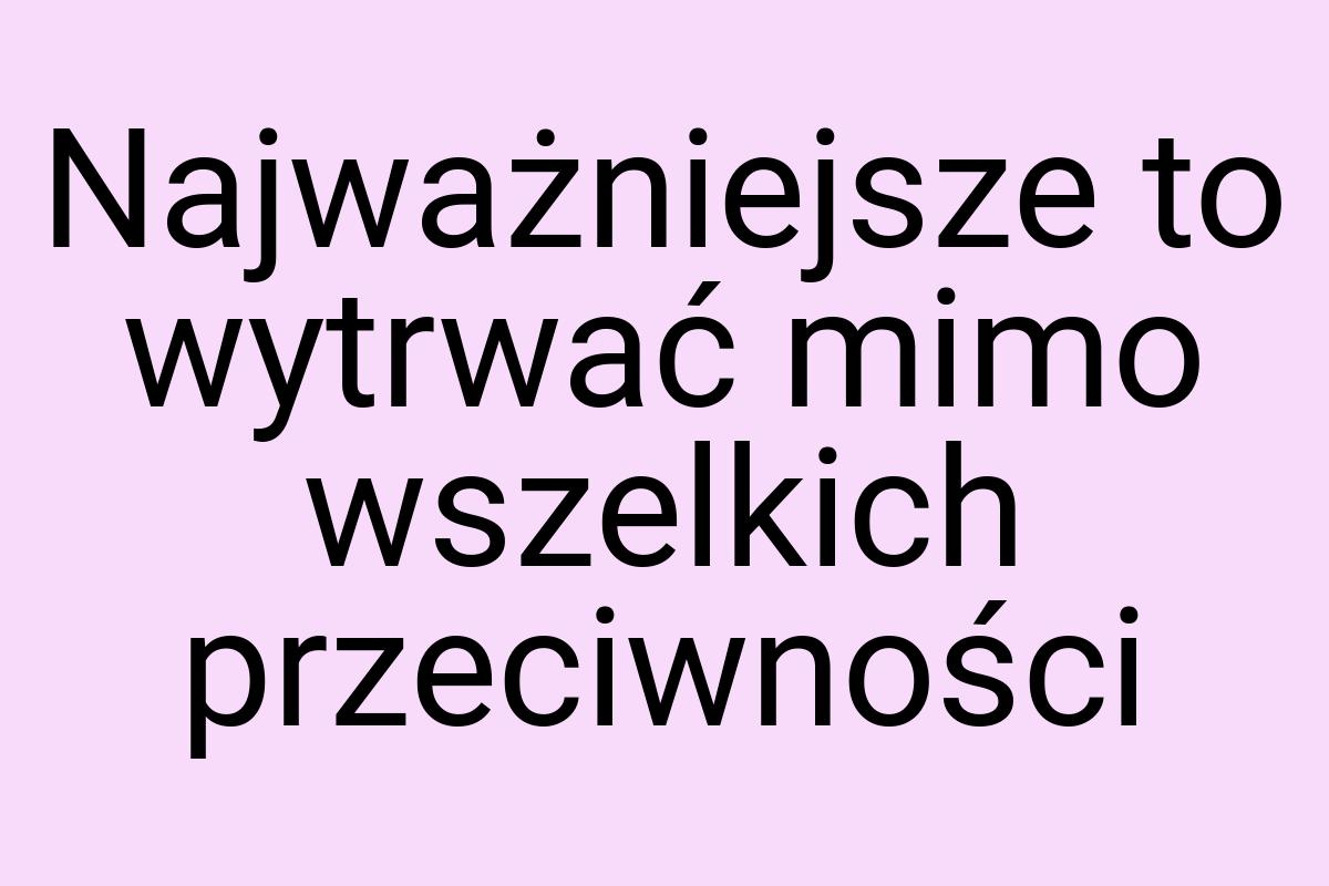 Najważniejsze to wytrwać mimo wszelkich przeciwności