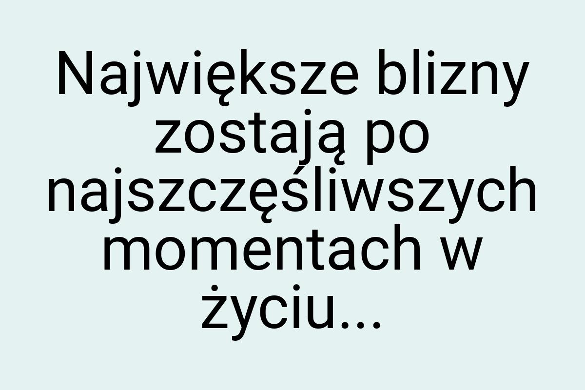 Największe blizny zostają po najszczęśliwszych momentach w