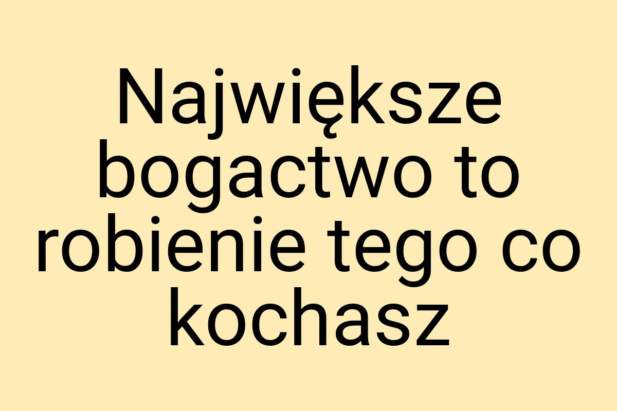 Największe bogactwo to robienie tego co kochasz