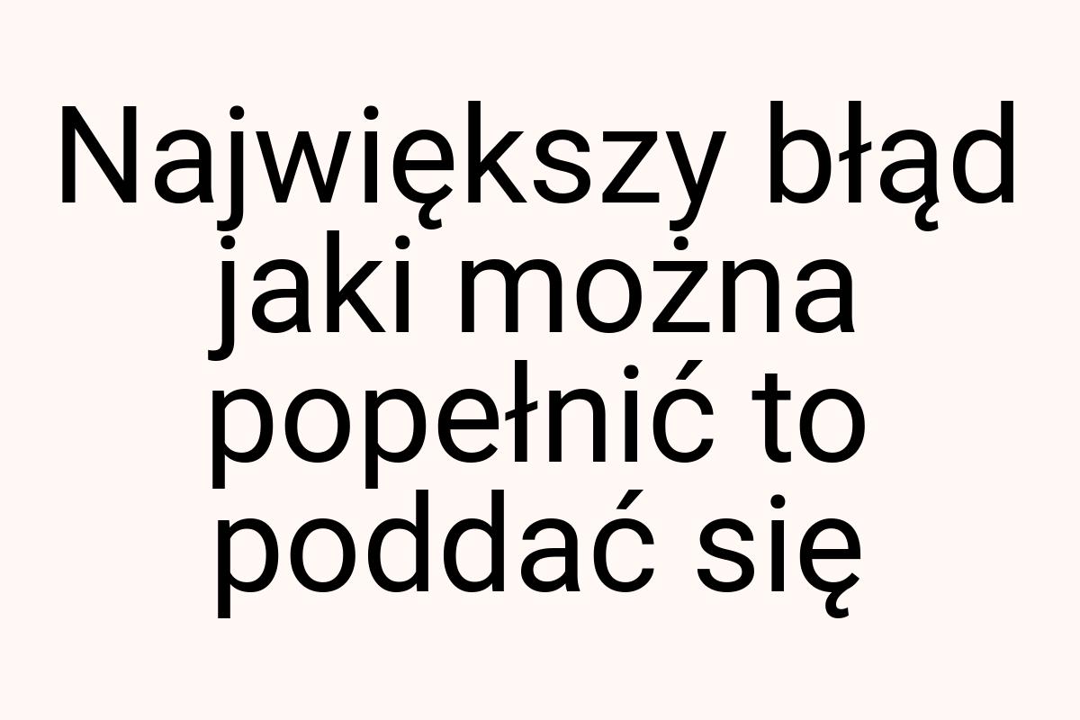 Największy błąd jaki można popełnić to poddać się