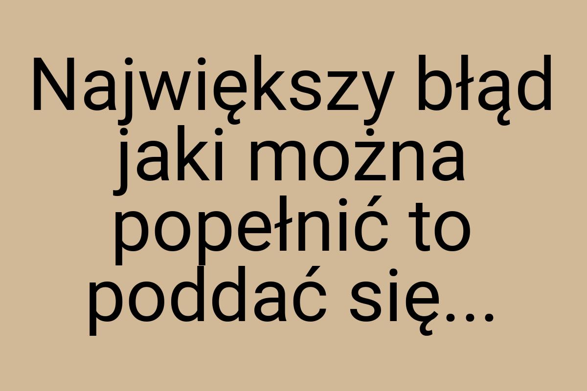 Największy błąd jaki można popełnić to poddać się