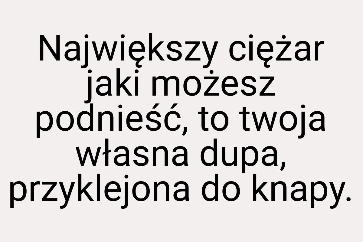 Największy ciężar jaki możesz podnieść, to twoja własna