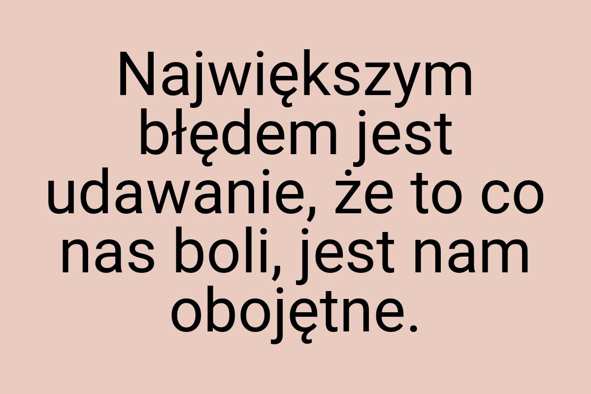 Największym błędem jest udawanie, że to co nas boli, jest