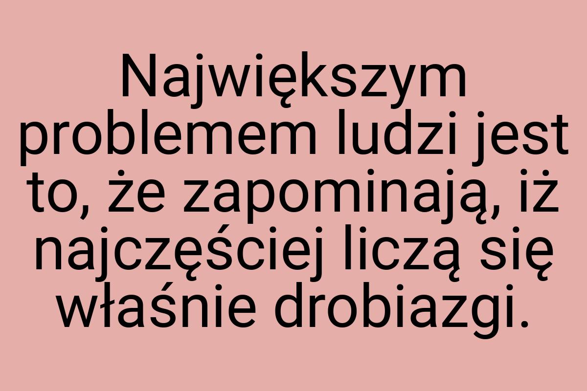 Największym problemem ludzi jest to, że zapominają, iż